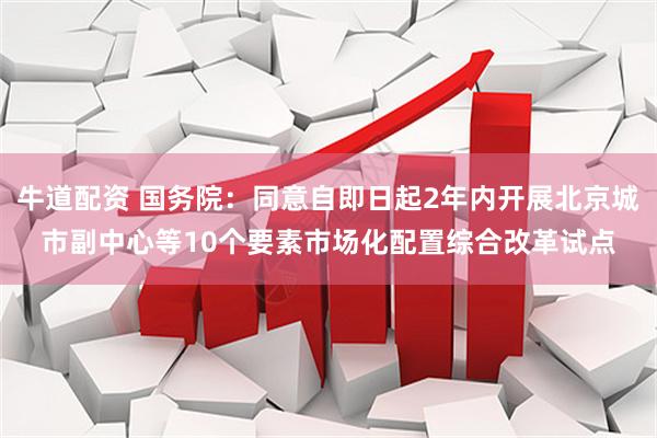 牛道配资 国务院：同意自即日起2年内开展北京城市副中心等10个要素市场化配置综合改革试点