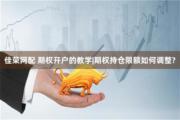 佳荣网配 期权开户的教学|期权持仓限额如何调整?