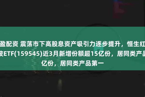 盈配资 震荡市下高股息资产吸引力逐步提升，恒生红利低波ETF(159545)近3月新增份额超15亿份，居同类产品第一