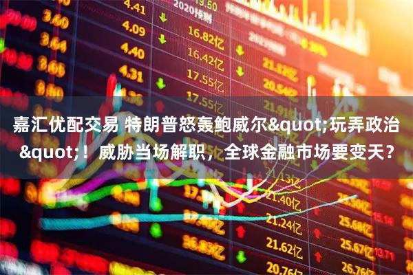 嘉汇优配交易 特朗普怒轰鲍威尔&quot;玩弄政治&quot;！威胁当场解职，全球金融市场要变天？