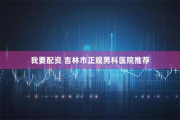 我要配资 吉林市正规男科医院推荐