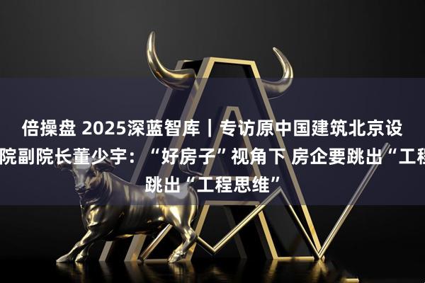 倍操盘 2025深蓝智库｜专访原中国建筑北京设计研究院副院长董少宇：“好房子”视角下 房企要跳出“工程思维”