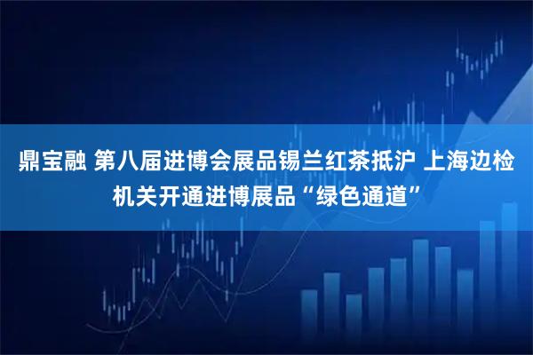 鼎宝融 第八届进博会展品锡兰红茶抵沪 上海边检机关开通进博展品“绿色通道”