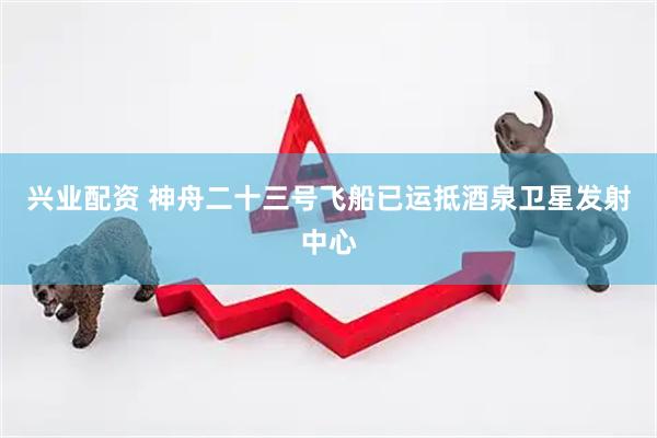兴业配资 神舟二十三号飞船已运抵酒泉卫星发射中心