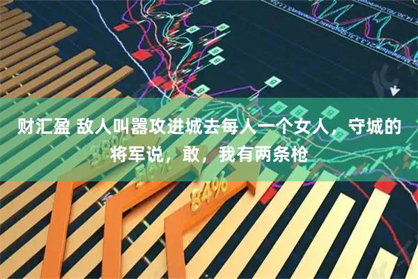 财汇盈 敌人叫嚣攻进城去每人一个女人，守城的将军说，敢，我有两条枪