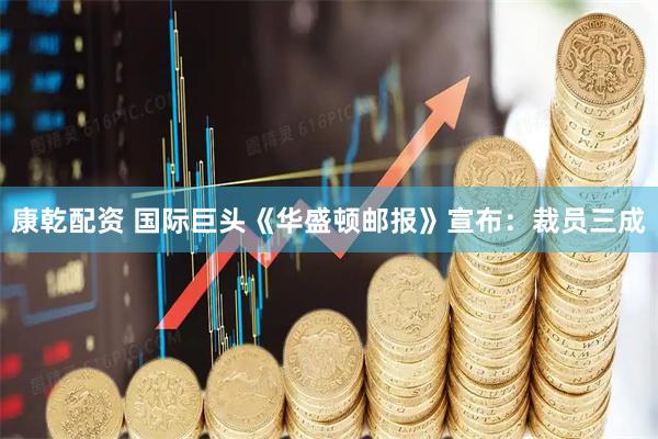 康乾配资 国际巨头《华盛顿邮报》宣布：裁员三成