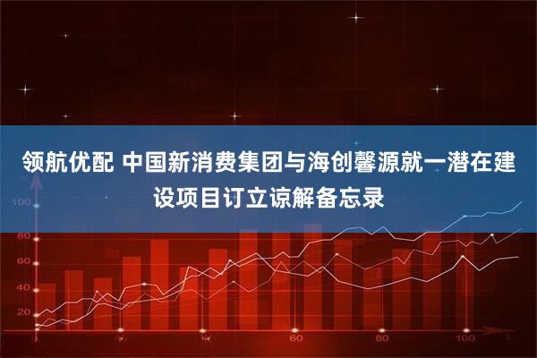 领航优配 中国新消费集团与海创馨源就一潜在建设项目订立谅解备忘录