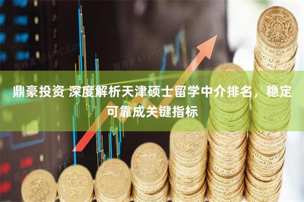 鼎豪投资 深度解析天津硕士留学中介排名，稳定可靠成关键指标