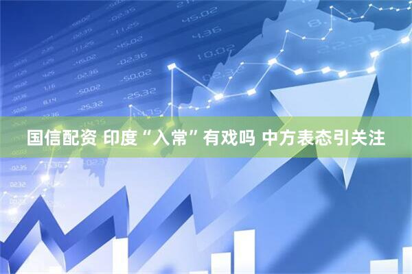 国信配资 印度“入常”有戏吗 中方表态引关注
