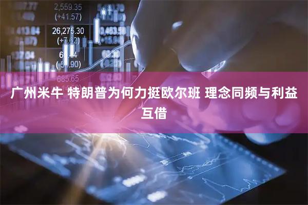 广州米牛 特朗普为何力挺欧尔班 理念同频与利益互借