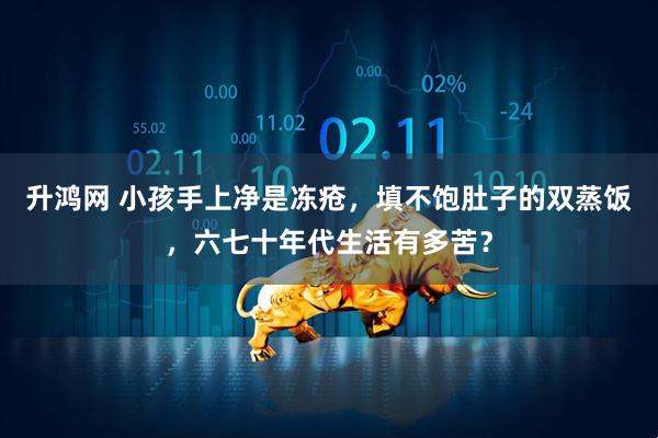 升鸿网 小孩手上净是冻疮，填不饱肚子的双蒸饭，六七十年代生活有多苦？