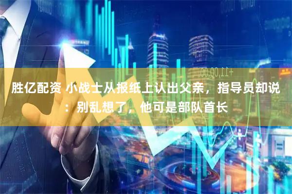 胜亿配资 小战士从报纸上认出父亲，指导员却说：别乱想了，他可是部队首长