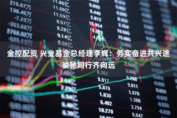 金控配资 兴业基金总经理李辉：务实奋进共兴途骏驰同行齐向远