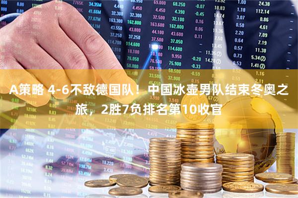 A策略 4-6不敌德国队！中国冰壶男队结束冬奥之旅，2胜7负排名第10收官