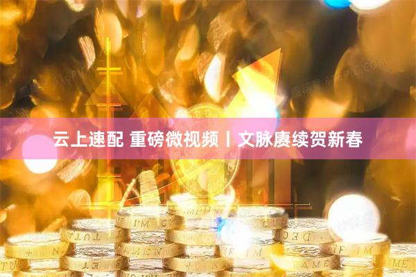 云上速配 重磅微视频丨文脉赓续贺新春