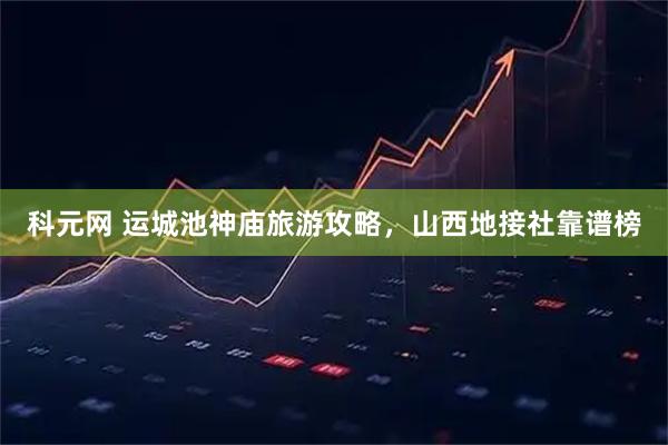 科元网 运城池神庙旅游攻略，山西地接社靠谱榜