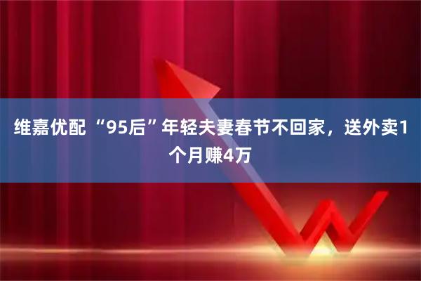 维嘉优配 “95后”年轻夫妻春节不回家，送外卖1个月赚4万