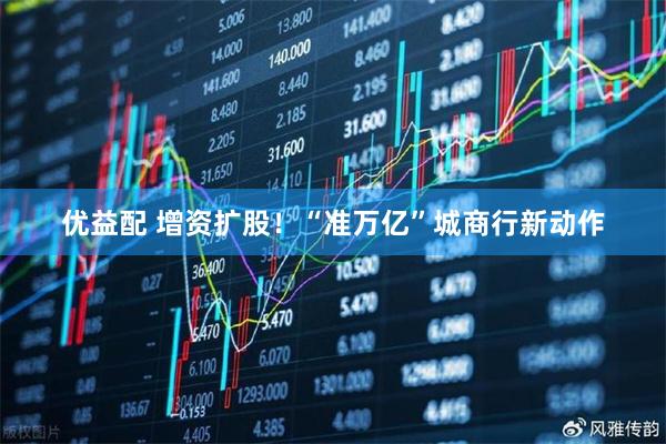 优益配 增资扩股！“准万亿”城商行新动作