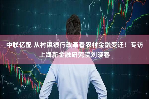 中联亿配 从村镇银行改革看农村金融变迁！专访上海新金融研究院刘晓春
