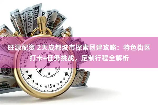 旺源配资 2天成都城市探索团建攻略：特色街区打卡+任务挑战，定制行程全解析