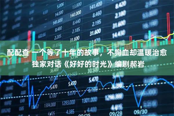 配配查 一个等了十年的故事，不狗血却温暖治愈 独家对话《好好的时光》编剧郝岩