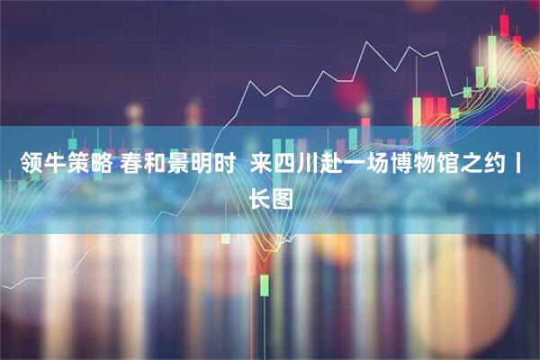 领牛策略 春和景明时  来四川赴一场博物馆之约丨长图