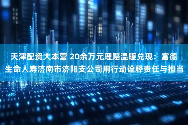 天津配资大本营 20余万元理赔温暖兑现：富德生命人寿济南市济阳支公司用行动诠释责任与担当
