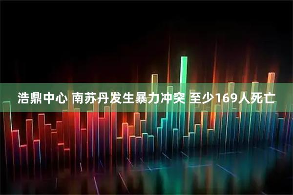 浩鼎中心 南苏丹发生暴力冲突 至少169人死亡