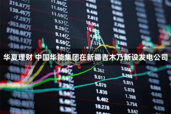 华夏理财 中国华能集团在新疆吉木乃新设发电公司