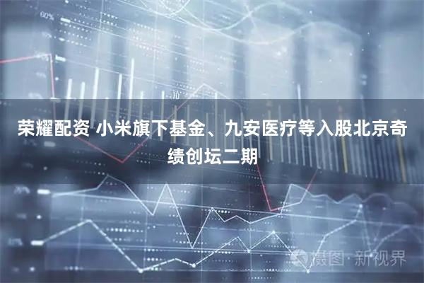 荣耀配资 小米旗下基金、九安医疗等入股北京奇绩创坛二期