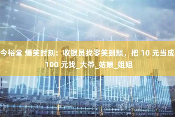 今裕堂 爆笑时刻：收银员找零笑到飘，把 10 元当成 100 元找_大爷_姑娘_姐姐