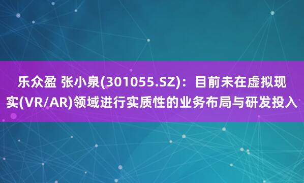乐众盈 张小泉(301055.SZ)：目前未在虚拟现实(VR/AR)领域进行实质性的业务布局与研发投入