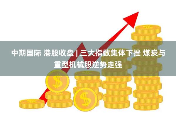 中期国际 港股收盘 | 三大指数集体下挫 煤炭与重型机械股逆势走强