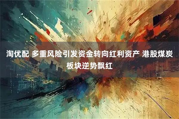 淘优配 多重风险引发资金转向红利资产 港股煤炭板块逆势飘红