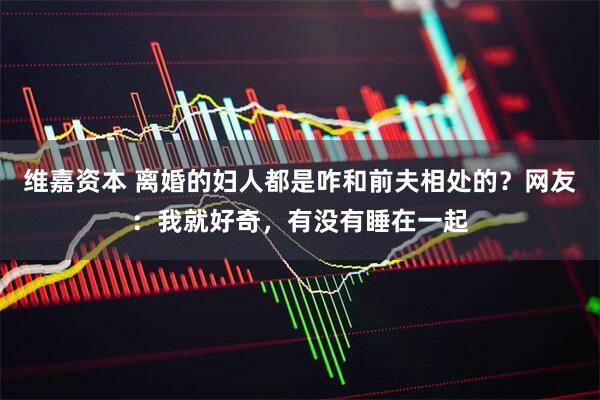 维嘉资本 离婚的妇人都是咋和前夫相处的？网友：我就好奇，有没有睡在一起