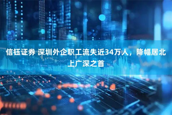 信钰证券 深圳外企职工流失近34万人，降幅居北上广深之首